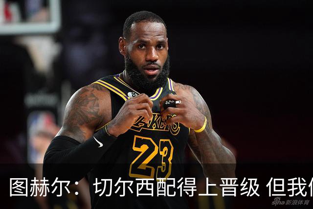 图赫尔：切尔西配得上晋级 但我们犯下太多错误